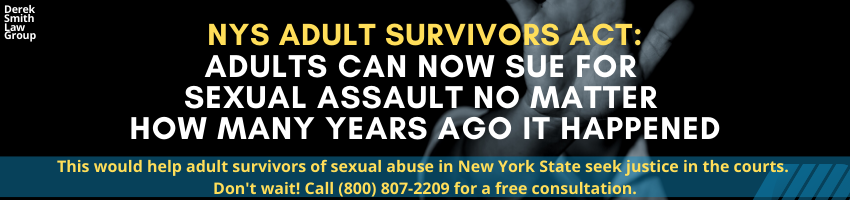 Adults Can Now Sue for Sexual Assault No Matter How Many Years Ago It Happened. This would help adult survivors of sexual abuse in New York State seek justice in the courts. Don't wait! Call (800) 807-2209 for a free consultation. Sexual Assault Lawyers New York