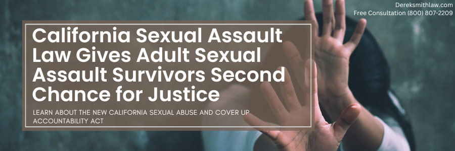 California Sexual Assault Law Gives Adult Sexual Assault Survivors Second Chance for Justice Learn About the New California Sexual Abuse and Cover Up Accountability Act